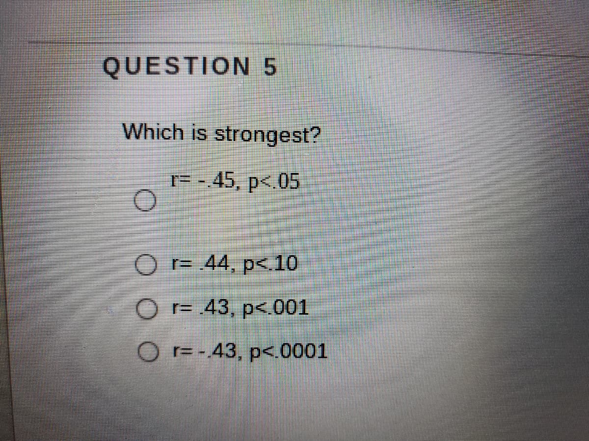 QUESTION 5
Which is strongest?
r= -.45, p<.05
O r= .44, p<.10
r= 43, p< 001
OF-43, p<0001
