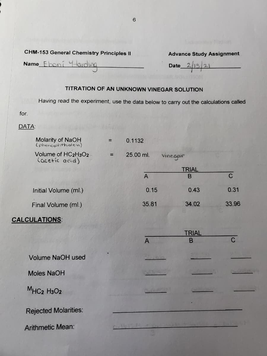 CHM-153 General Chemistry Principles ||
Advance Study Assignment
Name_Fboni 4larding
2/12/21
Date
TITRATION OF AN UNKNOWN VINEGAR SOLUTION
Having read the experiment, use the data below to carry out the calculations called
for.
DATA:
Molarity of NaOH
(phenophthalein)
0.1132
Volume of HC2H3O2
Cacetic acid)
25.00 ml.
vinegar
=
TRIAL
A
C
Initial Volume (ml.)
0.15
0.43
0.31
Final Volume (ml.)
35.81
34.02
33.96
CALCULATIONS:
TRIAL
C
Volume NaOH used
Moles NaOH
MHC2 H3O2
Rejected Molarities:
Arithmetic Mean:

