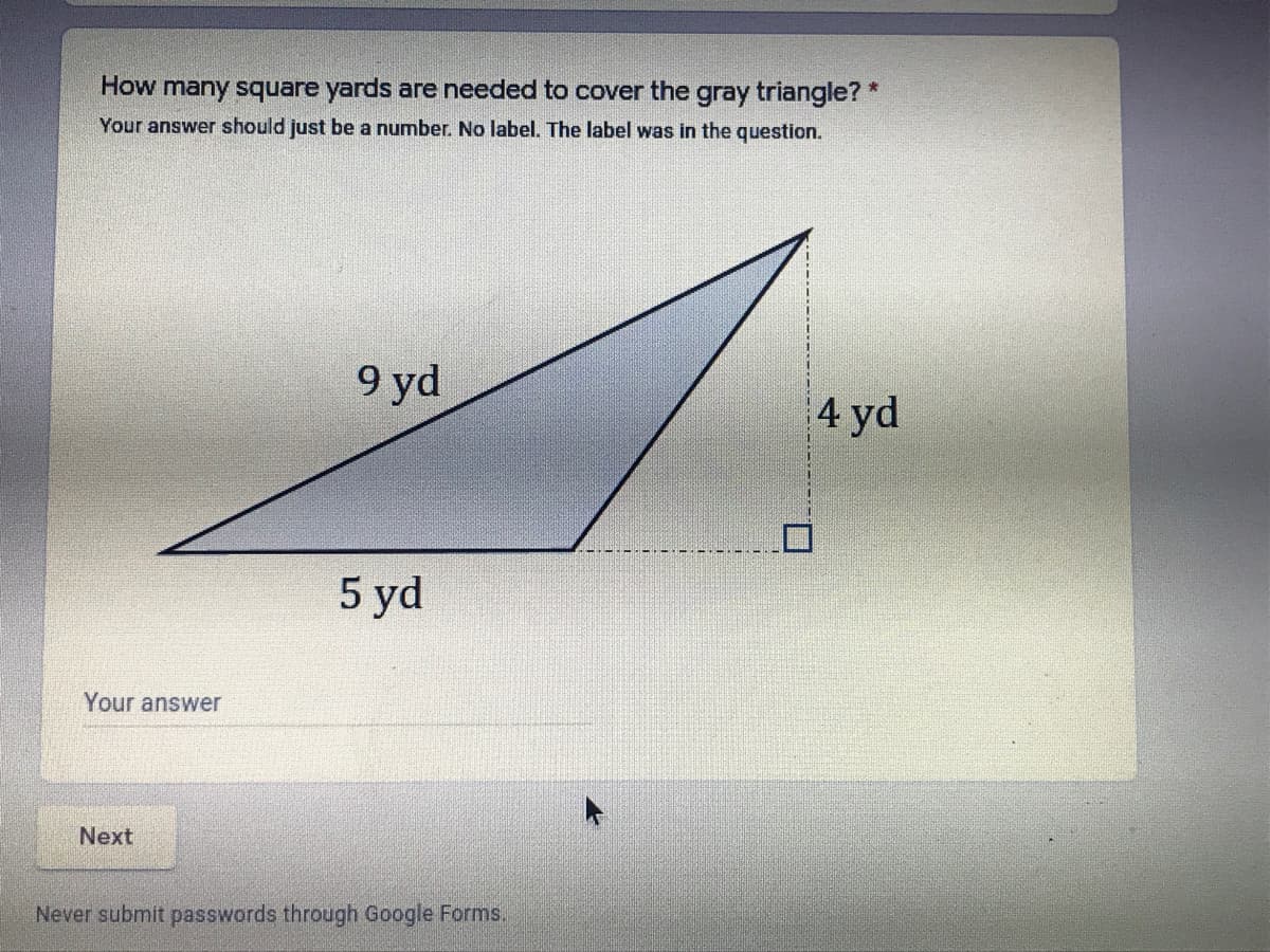 How many square yards are needed to cover the gray triangle?*
Your answer should just be a number. No label. The label was in the question.
9 yd
4 yd
5 yd
Your answer
Next
Never submit passwords through Google Forms.
