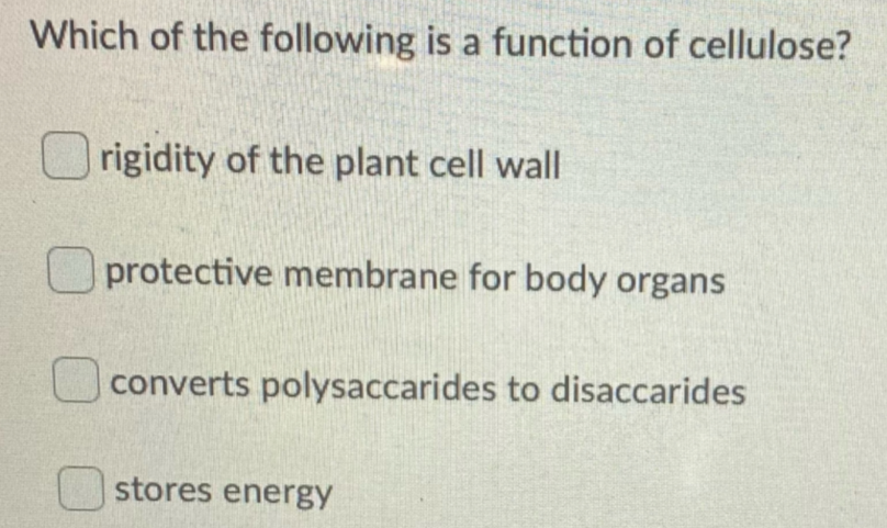 Which of the following is a function of cellulose?
O rigidity of the plant cell wall
O protective membrane for body organs
converts polysaccarides to disaccarides
stores energy
