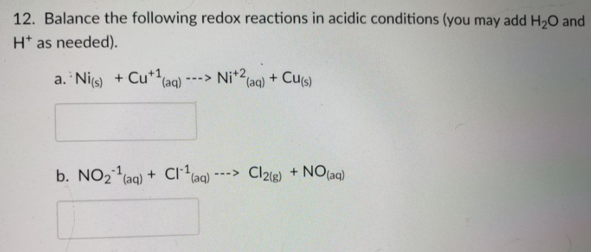 Ni(aq) + Cu(s)
12. Balance the following redox reactions in acidic conditions (you may add H,O and
H* as needed).
a. 'Nis) + Cu** (ag)
Nit2,
(aq)
Cus)
--->
b. NO2 (aq) + Ci*(aq)
+ Cr
Cl2e) + NO(aq)
--->
