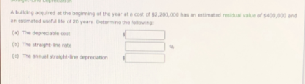 A bulding acquired at the beginring of the year at a cost of $2,200,000 has an estimated residual value of s400,000 and
an estimated useful te of 20 years. Determine the following
(a) The depreciable cost
(b) The straight-line rate
(e) The annual straight-line deprecation
