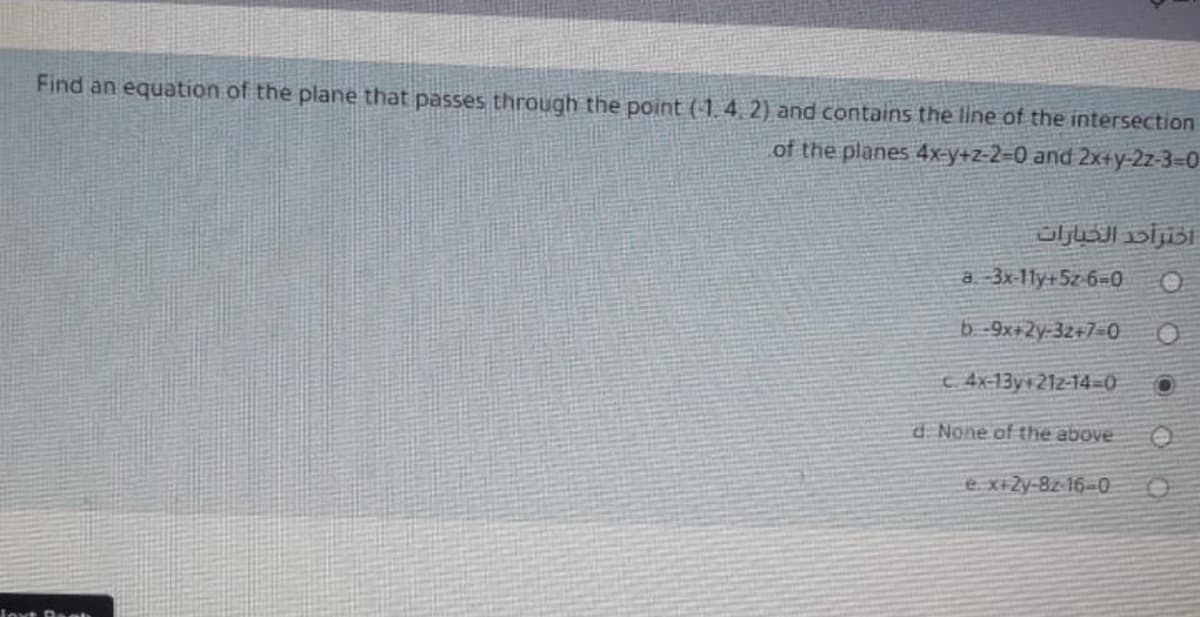 Find an equation of the plane that passes through the point (1.4. 2) and contains the line of the intersection
of the planes 4x=y+z-2=0 and 2x+y-2z-3=D0
اخترأحد الخيارات
a 3x-1ly+5z 6=0
b -9x+2y-32+7=0
c 4x-13y 212-14-D0
d. None of the above
e x+Zy-8z- 16-0
Joxt Deeh
