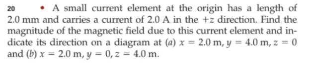 • A small current element at the origin has a length of
2.0 mm and carries a current of 2.0 A in the +z direction. Find the
20
magnitude of the magnetic field due to this current element and in-
dicate its direction on a diagram at (a) x = 2.0 m, y = 4.0 m, z = 0
and (b) x = 2.0 m, y = 0, z = 4.0 m.
