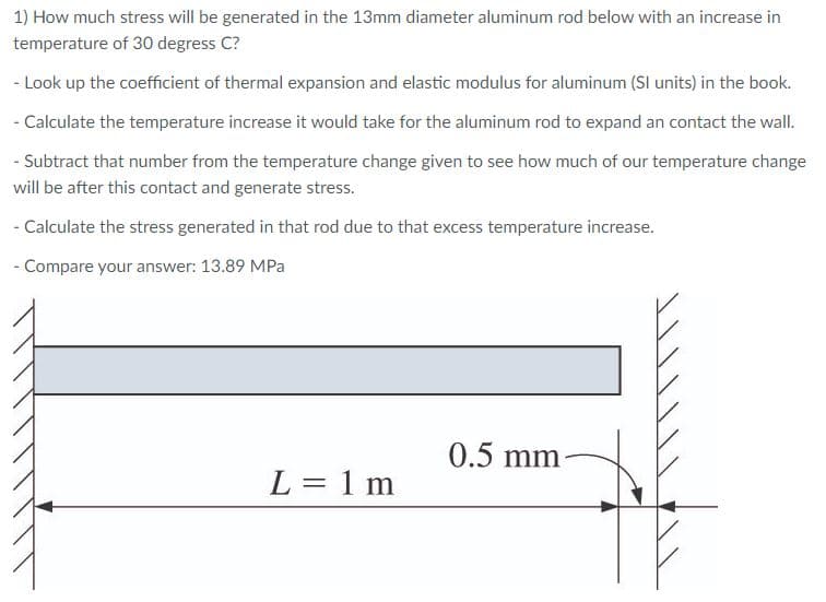 1) How much stress will be generated in the 13mm diameter aluminum rod below with an increase in
temperature of 30 degress C?
- Look up the coefficient of thermal expansion and elastic modulus for aluminum (SI units) in the book.
- Calculate the temperature increase it would take for the aluminum rod to expand an contact the wall.
- Subtract that number from the temperature change given to see how much of our temperature change
will be after this contact and generate stress.
- Calculate the stress generated in that rod due to that excess temperature increase.
- Compare your answer: 13.89 MPa
0.5 mm
-
L = 1 m
%3D
