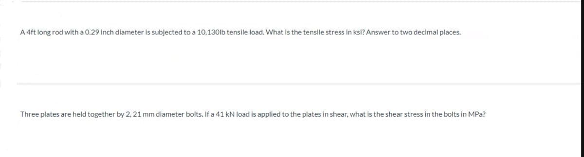 A 4ft long rod with a 0.29 inch diameter is subjected to a 10,130lb tensile load. What is the tensile stress in ksi? Answer to two decimal places.
Three plates are held together by 2, 21 mm diameter bolts. If a 41 kN load is applied to the plates in shear, what is the shear stress in the bolts in MPa?
