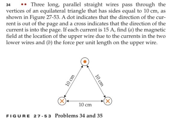 •• Three long, parallel straight wires pass through the
vertices of an equilateral triangle that has sides equal to 10 cm, as
shown in Figure 27-53. A dot indicates that the direction of the cur-
rent is out of the page and a cross indicates that the direction of the
current is into the page. If each current is 15 A, find (a) the magnetic
field at the location of the upper wire due to the currents in the two
lower wires and (b) the force per unit length on the upper wire.
34
X)
10 cm
FIGURE 27- 53 Problems 34 and 35
10 cm
10 cm
