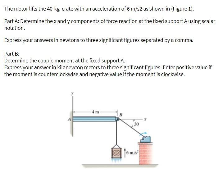 The motor lifts the 40-kg crate with an acceleration of 6 m/s2 as shown in (Figure 1).
Part A: Determine the x and y components of force reaction at the fixed support A using scalar
notation.
Express your answers in newtons to three significant figures separated by a comma.
Part B:
Determine the couple moment at the fixed support A.
Express your answer in kilonewton meters to three significant figures. Enter positive value if
the moment is counterclockwise and negative value if the moment is clockwise.
4 m-
30
6m/s
