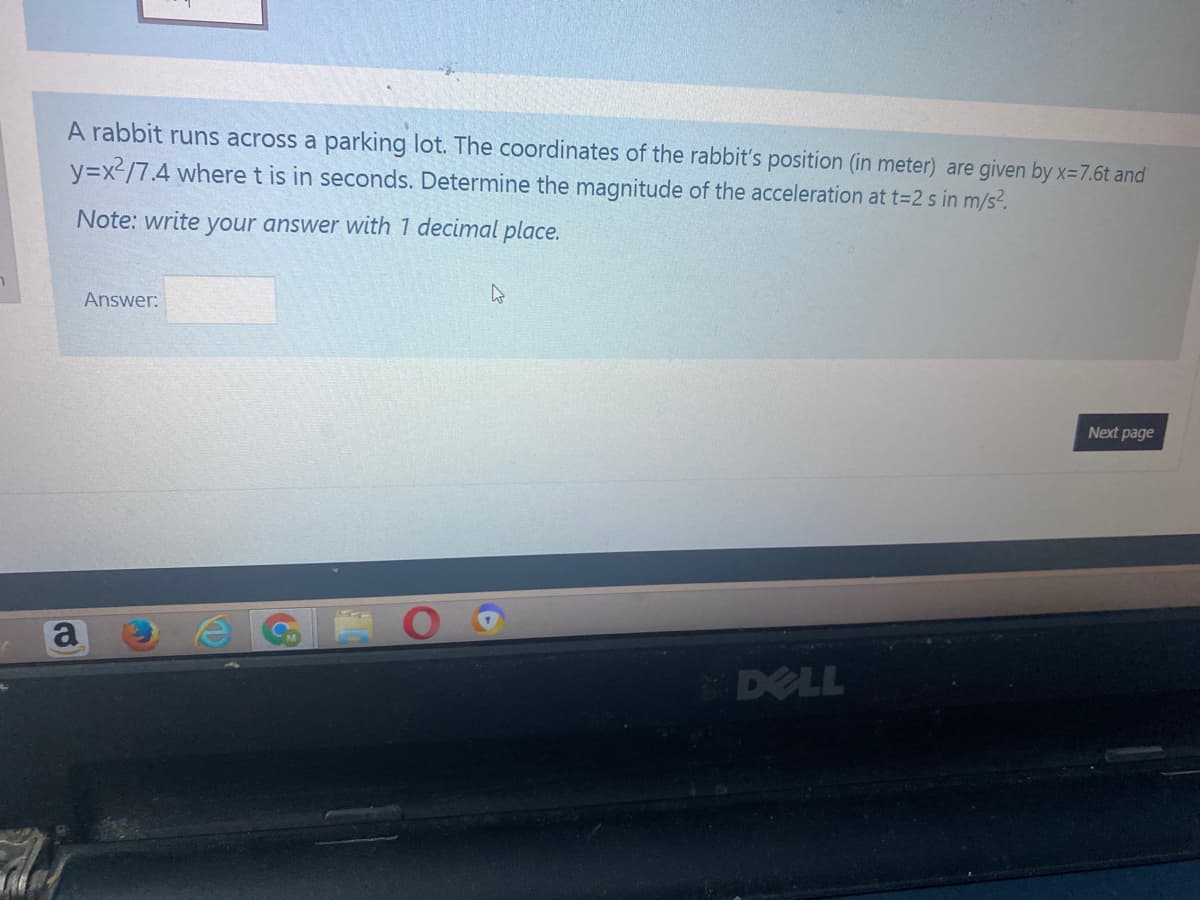 A rabbit runs across a parking lot. The coordinates of the rabbit's position (in meter) are given by x=7.6t and
y=x2/7.4 where t is in seconds. Determine the magnitude of the acceleration at t=2 s in m/s?.
Note: write your answer with 1 decimal place.
Answer:
Next page
a
DELL
