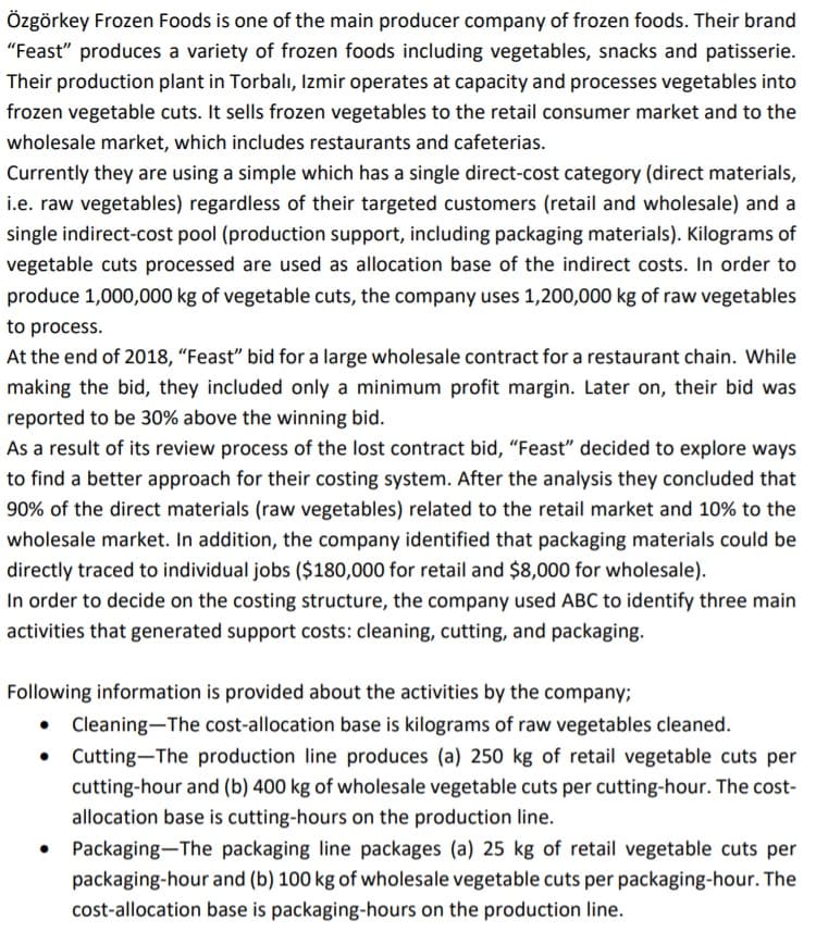Özgörkey Frozen Foods is one of the main producer company of frozen foods. Their brand
"Feast" produces a variety of frozen foods including vegetables, snacks and patisserie.
Their production plant in Torbalı, Izmir operates at capacity and processes vegetables into
frozen vegetable cuts. It sells frozen vegetables to the retail consumer market and to the
wholesale market, which includes restaurants and cafeterias.
Currently they are using a simple which has a single direct-cost category (direct materials,
i.e. raw vegetables) regardless of their targeted customers (retail and wholesale) and a
single indirect-cost pool (production support, including packaging materials). Kilograms of
vegetable cuts processed are used as allocation base of the indirect costs. In order to
produce 1,000,000 kg of vegetable cuts, the company uses 1,200,000 kg of raw vegetables
to process.
At the end of 2018, "Feast" bid for a large wholesale contract for a restaurant chain. While
making the bid, they included only a minimum profit margin. Later on, their bid was
reported to be 30% above the winning bid.
As a result of its review process of the lost contract bid, “Feast" decided to explore ways
to find a better approach for their costing system. After the analysis they concluded that
90% of the direct materials (raw vegetables) related to the retail market and 10% to the
wholesale market. In addition, the company identified that packaging materials could be
directly traced to individual jobs ($180,000 for retail and $8,000 for wholesale).
In order to decide on the costing structure, the company used ABC to identify three main
activities that generated support costs: cleaning, cutting, and packaging.
Following information is provided about the activities by the company;
Cleaning-The cost-allocation base is kilograms of raw vegetables cleaned.
Cutting-The production line produces (a) 250 kg of retail vegetable cuts per
cutting-hour and (b) 400 kg of wholesale vegetable cuts per cutting-hour. The cost-
allocation base is cutting-hours on the production line.
Packaging-The packaging line packages (a) 25 kg of retail vegetable cuts per
packaging-hour and (b) 100 kg of wholesale vegetable cuts per packaging-hour. The
cost-allocation base is packaging-hours on the production line.
