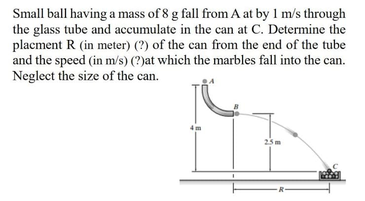 Small ball having a mass of 8 g fall from A at by 1 m/s through
the glass tube and accumulate in the can at C. Determine the
placment R (in meter) (?) of the can from the end of the tube
and the speed (in m/s) (?)at which the marbles fall into the can.
Neglect the size of the can.
4 m
25 m
R-
