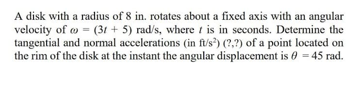 A disk with a radius of 8 in. rotates about a fixed axis with an angular
velocity of o = (3t + 5) rad/s, where t is in seconds. Determine the
tangential and normal accelerations (in ft/s?) (?,?) of a point located on
the rim of the disk at the instant the angular displacement is 0 = 45 rad.
