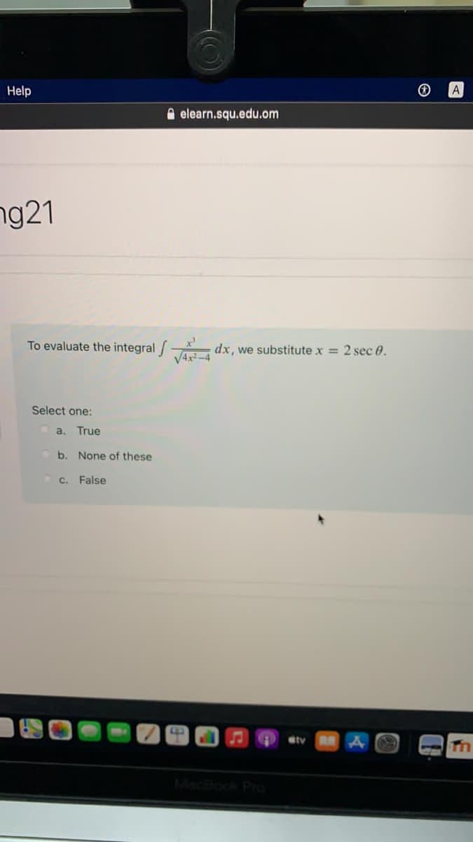 Help
A
A elearn.squ.edu.om
ng21
To evaluate the integral/
dx, we substitute x = 2 sec 0.
V4x-4
Select one:
a,
True
b. None of these
C. False
ty
MacBook Pro
