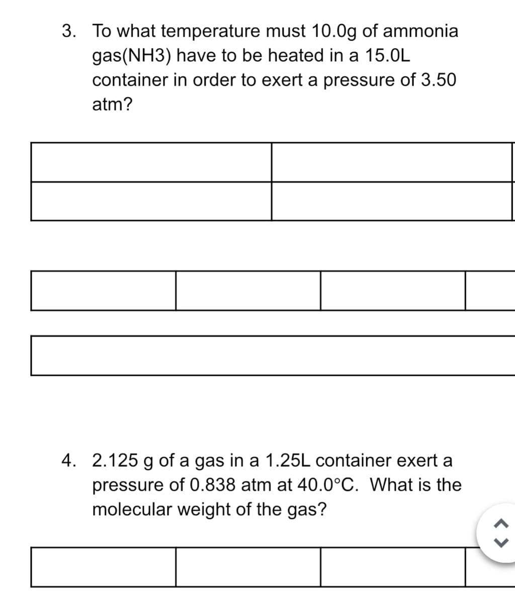 3. To what temperature must 10.0g of ammonia
gas(NH3) have to be heated in a 15.0L
container in order to exert a pressure of 3.50
atm?
4. 2.125 g of a gas in a 1.25L container exert a
pressure of 0.838 atm at 40.0°C. What is the
molecular weight of the gas?
< >
