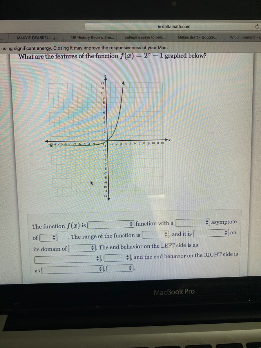 A deltamath.com
MAKYIE DEABREU - 2..
US History Review She...
college essays to peru.
Makes draft - Google..
Which prompt?-G
using significant energy. Closing it may improve the responsiveness of your Mac.
What are the features of the function f(x) = 2" - 1 graphed below?
12-11-10-9 -8-7
-6-5-
1 2 3 4 56 7 8 9 10 11 12
-8
-10
-11
-12
The function f (x) is|
: function with a
Jasymptote
of
The range of the function is
+, and it is
on
its domain of|
. The end behavior on the LEFT side is as
+, and the end behavior on the RIGHT side is
as
MacBook Pro
