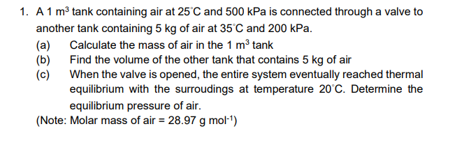 1. A1 m³ tank containing air at 25'C and 500 kPa is connected through a valve to
another tank containing 5 kg of air at 35°C and 200 kPa.
(a)
(b)
Calculate the mass of air in the 1 m³ tank
Find the volume of the other tank that contains 5 kg of air
(c)
When the valve is opened, the entire system eventually reached thermal
equilibrium with the surroudings at temperature 20°C. Determine the
equilibrium pressure of air.
(Note: Molar mass of air = 28.97 g mol-1)
