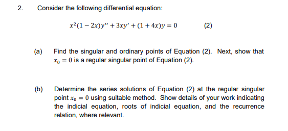 2.
Consider the following differential equation:
x²(1 – 2x)y" + 3xy' + (1+ 4x)y = 0
(2)
Find the singular and ordinary points of Equation (2). Next, show that
x, = 0 is a regular singular point of Equation (2).
(a)
(b)
Determine the series solutions of Equation (2) at the regular singular
point x, = 0 using suitable method. Show details of your work indicating
the indicial equation, roots of indicial equation, and the recurrence
relation, where relevant.
