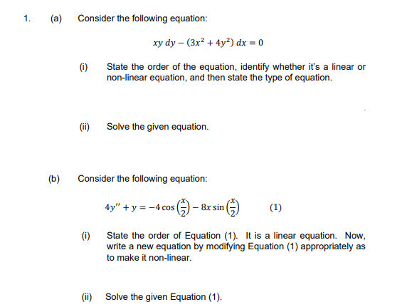 1.
(a)
Consider the following equation:
xy dy – (3x² + 4y²) dx = 0
(1)
State the order of the equation, identify whether it's a linear or
non-linear equation, and then state the type of equation.
(ii)
Solve the given equation.
(b)
Consider the following equation:
4y" +y = -4 cos
-8x sin
(1)
(i)
State the order of Equation (1). It is a linear equation. Now,
write a new equation by modifying Equation (1) appropriately as
to make it non-linear.
(ii) Solve the given Equation (1).
