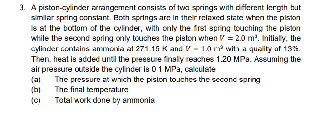 3. A piston-cylinder arrangement consists of two springs with different length but
similar spring constant. Both springs are in their relaxed state when the piston
is at the bottom of the cylinder, with only the first spring touching the piston
while the second spring only touches the piston when V = 2.0 m³. Initially, the
cylinder contains ammonia at 271.15 K and V = 1.0 m³ with a quality of 13%.
Then, heat is added until the pressure finally reaches 1.20 MPa. Assuming the
air pressure outside the cylinder is 0.1 MPa, calculate
(a)
The pressure at which the piston touches the second spring
The final temperature
(b)
Total work done by ammonia
(c)
