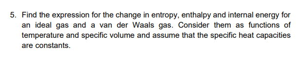 5. Find the expression for the change in entropy, enthalpy and internal energy for
an ideal gas and a van der Waals gas. Consider them as functions of
temperature and specific volume and assume that the specific heat capacities
are constants.
