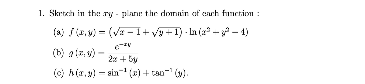 1. Sketch in the xy - plane the domain of each function :
(a) ƒ (x, y) = (Vx – 1+ Vy+1) · In (x² + y? – 4)
-xy
e
(b) g (x, y) :
2л + 5у
(c) h (x, y) = sin¬ (x) + tan-1 (y).
