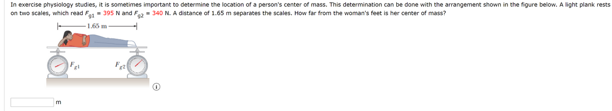 In exercise physiology studies, it is sometimes important to determine the location of a person's center of mass. This determination can be done with the arrangement shown in the figure below. A light plank rests
on two scales, which read F,
= 395 N and F,
gi
= 340 N. A distance of 1.65 m separates the scales. How far from the woman's feet is her center of mass?
g2
1.65 m
F
18.
F
82
