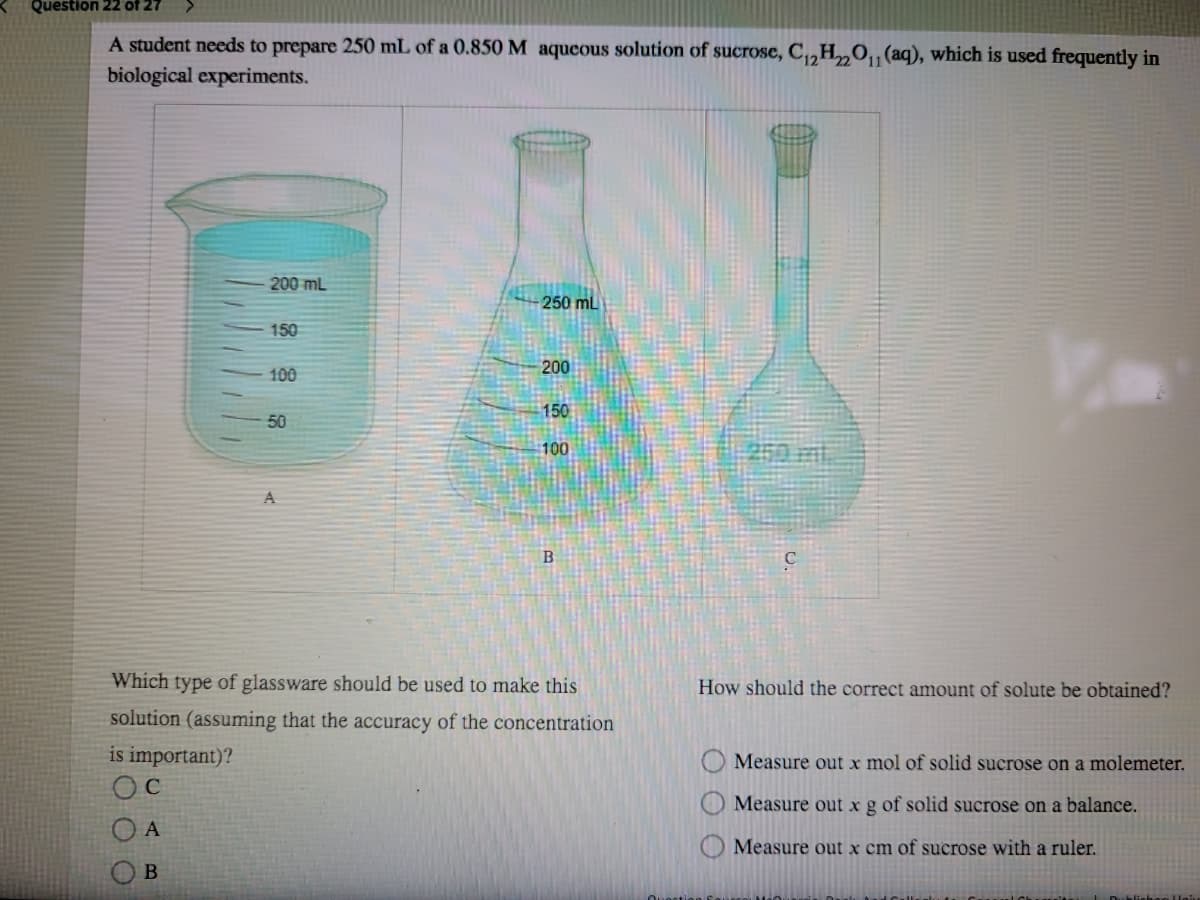 Question 22 of 27
A student needs to prepare 250 mL of a 0.850 M aqueous solution of sucrose, C,„H„O,,(aq), which is used frequently in
biological experiments.
200 mL
250 mL
150
100
200
150
50
100
A
Which type of glassware should be used to make this
How should the correct amount of solute be obtained?
solution (assuming that the accuracy of the concentration
is important)?
Measure out x mol of solid sucrose on a molemeter.
Measure out xg of solid sucrose on a balance.
A
Measure out x cm of sucrose with a ruler.
