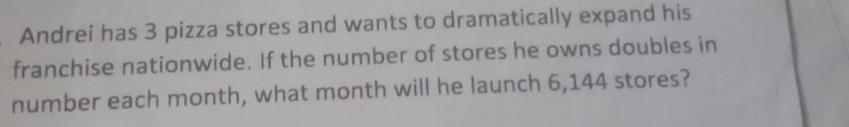 Andrei has 3 pizza stores and wants to dramatically expand his
franchise nationwide. If the number of stores he owns doubles in
number each month, what month will he launch 6,144 stores?

