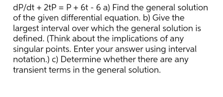dP/dt + 2tP = P + 6t - 6 a) Find the general solution
of the given differential equation. b) Give the
largest interval over which the general solution is
defined. (Think about the implications of any
singular points. Enter your answer using interval
notation.) c) Determine whether there are any
transient terms in the general solution.