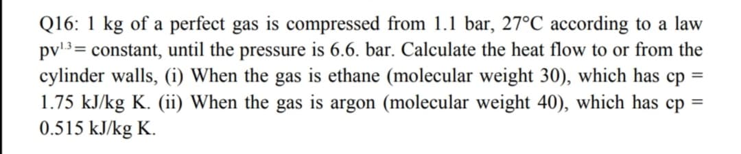 Q16: 1 kg of a perfect gas is compressed from 1.1 bar, 27°C according to a law
pv'3= constant, until the pressure is 6.6. bar. Calculate the heat flow to or from the
cylinder walls, (i) When the gas is ethane (molecular weight 30), which has cp
1.75 kJ/kg K. (ii) When the gas is argon (molecular weight 40), which has cp =
0.515 kJ/kg K.

