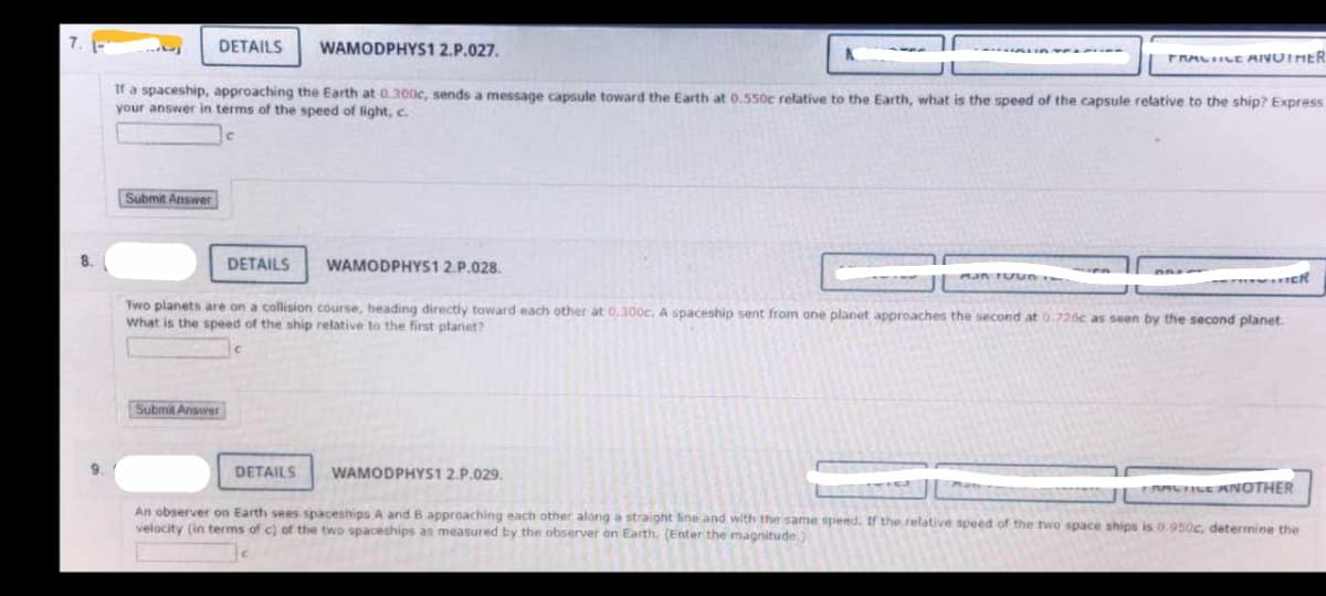 8.
9.
DETAILS WAMODPHYS1 2.P.027.
If a spaceship, approaching the Earth at 0.300c, sends a message capsule toward the Earth at 0.550c relative to the Earth, what is the speed of the capsule relative to the ship? Express
your answer in terms of the speed of light, c.
Submit Answer
DETAILS
Submit Answer
WAMODPHYS1 2.P.028.
DETAILS
MUN TUUN
Two planets are on a collision course, heading directly toward each other at 0.300c. A spaceship sent from one planet approaches the second at 0.726c as seen by the second planet.
What is the speed of the ship relative to the first planet?
WAMODPHYS1 2.P.029.
PRACTICE ANUIMER
**CR
FRACTICE ANOTHER
An observer on Earth sees spaceships A and B approaching each other along a straight line and with the same speed. If the relative speed of the two space ships is 0.950c, determine the
velocity (in terms of c) of the two spaceships as measured by the observer on Earth. (Enter the magnitude)