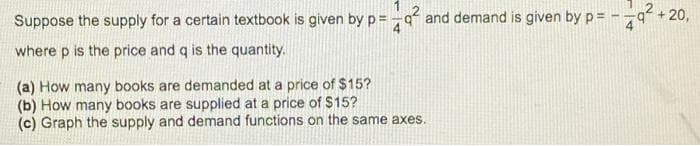 Suppose the supply for a certain textbook is given by p=-q² and demand is given by p=
4
where p is the price and q is the quantity.
(a) How many books are demanded at a price of $15?
(b) How many books are supplied at a price of $15?
(c) Graph the supply and demand functions on the same axes.
+20,