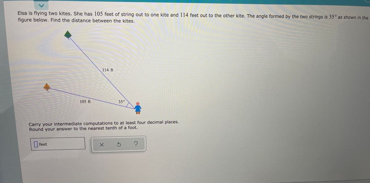 Elsa is flying two kites. She has 105 feet of string out to one kite and 114 feet out to the other kite. The angle formed by the two strings is 35° as shown in the
figure below. Find the distance between the kites.
114 ft
105 ft
35°
Carry your intermediate computations to at least four decimal places.
Round your answer to the nearest tenth of a foot.
|feet
