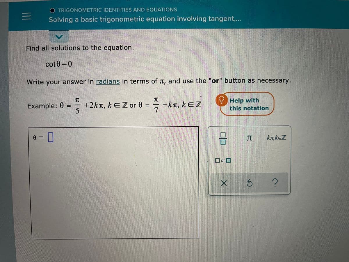 O TRIGONOMETRIC IDENTITIES AND EQUATIONS
Solving a basic trigonometric equation involving tangent,..
Find all solutions to the equation.
cot0=0
Write your answer in radians in terms of T, and use the "or" button as necessary.
TO
+2kn, kƐ Z or 0 =
TC
+kt, kEZ
7
Help with
this notation
Example: 0
5.
JT
kr,keZ
Dor O
I3D
