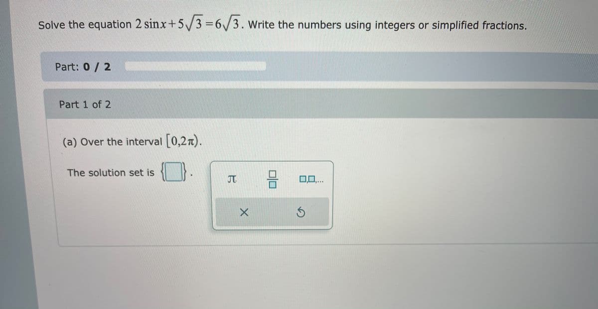 Solve the equation 2 sinx+5/3 =6/3. Write the numbers using integers or simplified fractions.
Part: 0/ 2
Part 1 of 2
(a) Over the interval [0,27).
The solution set is
믐
JT
0,0,..
