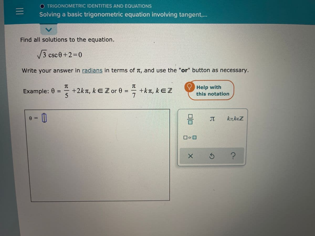 O TRIGONOMETRIC IDENTITIES AND EQUATIONS
Solving a basic trigonometric equation involving tangent,..
Find all solutions to the equation.
3 csc0+2 0
Write your answer in radians in terms of T, and use the "or" button as necessary.
TC
+2kn, kEZor 0 =
+kt, kEZ
7
Help with
this notation
Example: 0 =
5.
JT
kT, keZ
%3D
O or O
미
