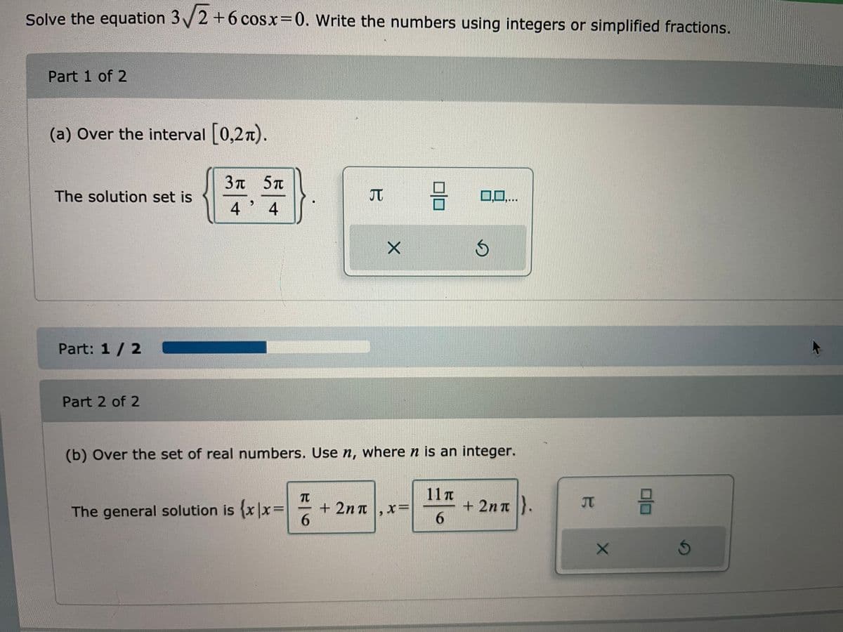 Solve the equation 3/2+6 cosx 0. Write the numbers using integers or simplified fractions.
Part 1 of 2
(a) Over the interval 0,27).
3n 5t
The solution set is
JT
口ロ,..
4
Part: 1 /2
Part 2 of 2
(b) Over the set of real numbers. Use n, where n is an integer.
TC
+ 2n t,x=
6.
11T
+ 2n n }.
6.
JT
The general solution is x|x=
