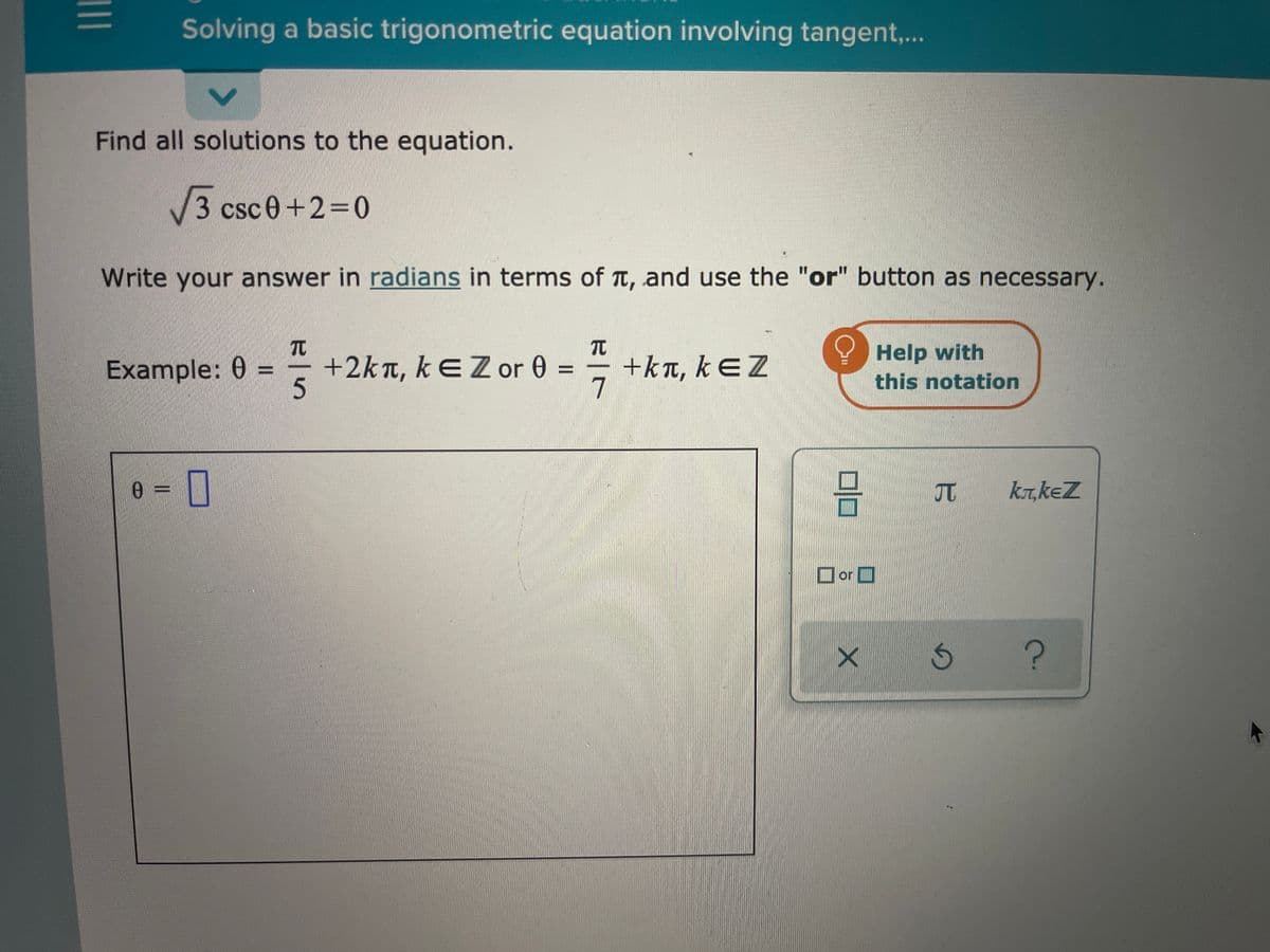 Solving a basic trigonometric equation involving tangent,..
Find all solutions to the equation.
3csc0+2%3D0
Write your answer in radians in terms of Tt, and use the "or" button as necessary.
TC
+kn, kEZ
7
Help with
this notation
Example: 0 =
+2kn, kEZ or 0 =
%3D
5.
0 =||
UT
kT,keZ
or
II
