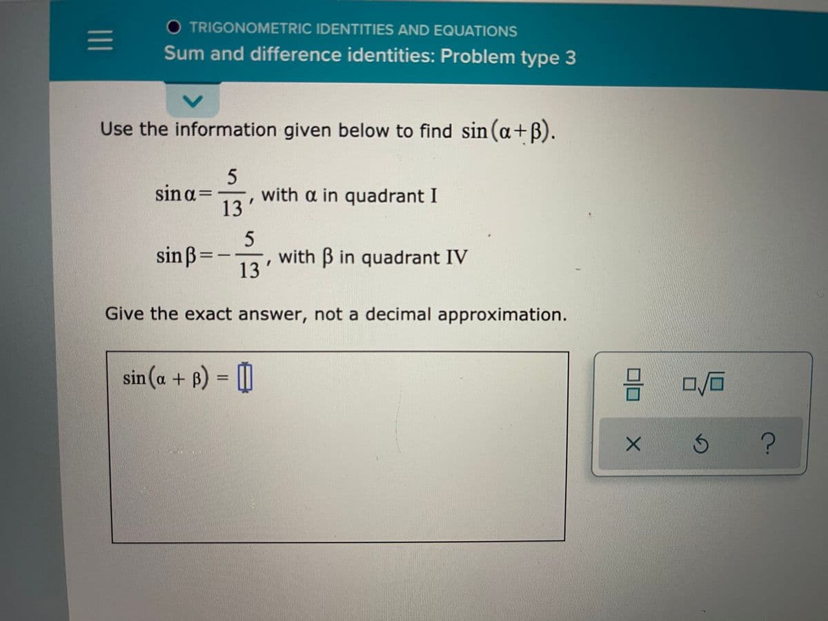 O TRIGONOMETRIC IDENTITIES AND EQUATIONS
Sum and difference identities: Problem type 3
Use the information given below to find sin (a+B).
sin a=
13
with a in quadrant I
sin ß=-
with B in quadrant IV
13'
Give the exact answer, not a decimal approximation.
sin (a + B) = [|
6)
