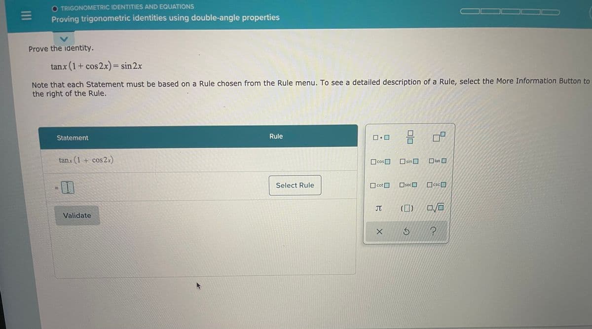 O TRIGONOMETRIC IDENTITIES AND EQUATIONS
Proving trigonometric identities using double-angle properties
Prove the identity.
tanx (1+ cos 2x)= sin 2x
%3D
Note that each Statement must be based on a Rule chosen from the Rule menu. To see a detailed description of a Rule, select the More Information Button to
the right of the Rule.
Statement
Rule
tanx (1 + cos2x)
Ocos
OsinO
tan
Select Rule
O cot
Osec
csc
CsC
%3D
元 (口)
Validate
II
