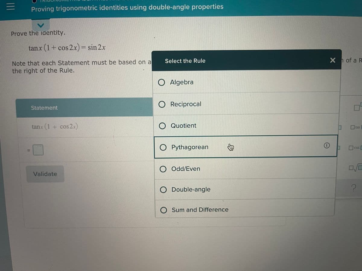 Proving trigonometric identities using double-angle properties
Prove the identity.
tanx (1+ cos 2x) = sin 2x
X h of a R
Note that each Statement must be based on a
the right of the Rule.
Select the Rule
O Algebra
O Reciprocal
Statement
tanx (1 + cos 2x)
O Quotient
tan
O Pythagorean
口CSC
csc
%3D
O Odd/Even
Validate
O Double-angle
O Sum and Difference
II
