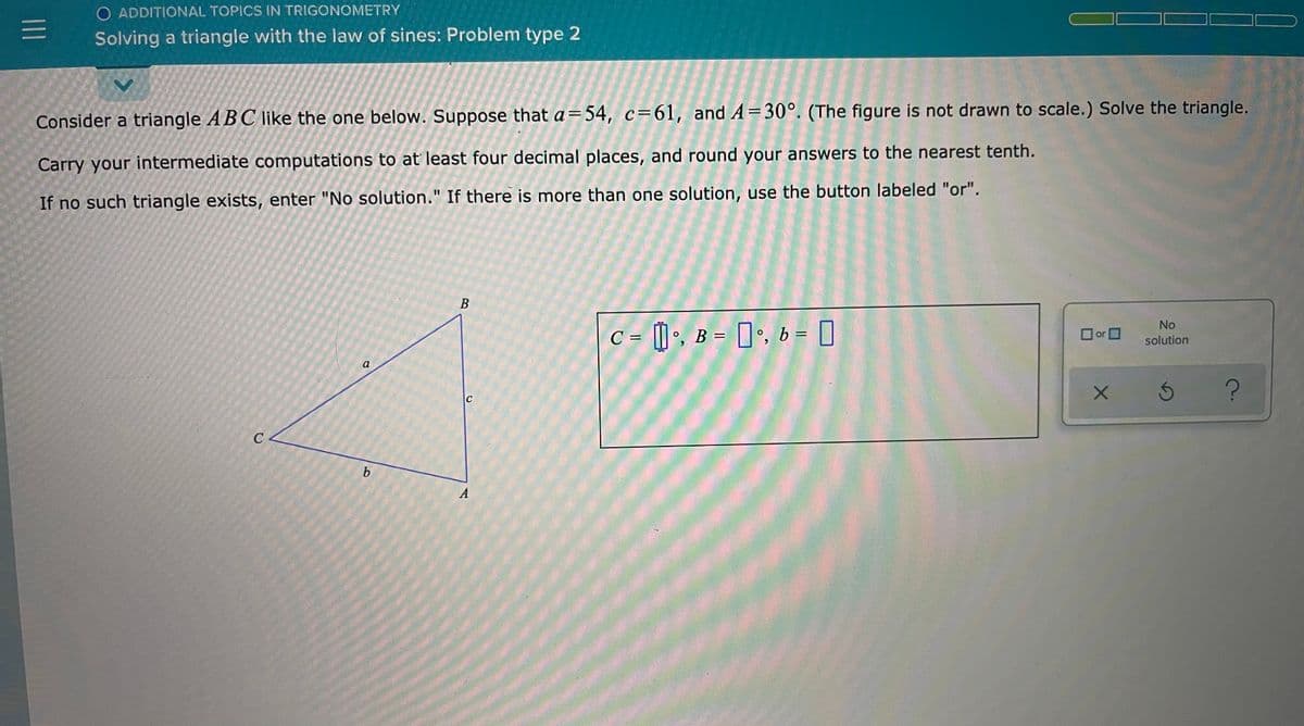 O ADDITIONAL TOPICS IN TRIGONOMETRY
Solving a triangle with the law of sines: Problem type 2
Consider a triangle ABC like the one below. Suppose that a=54, c=61, and A=30°. (The figure is not drawn to scale.) Solve the triangle.
Carry your intermediate computations to at least four decimal places, and round your answers to the nearest tenth.
If no such triangle exists, enter "No solution." If there is more than one solution, use the button labeled "or".
No
or O
C = [] •, B = []•, b = |
%3D
solution
a
b.
A
