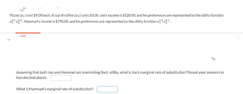 Pizzas (₁) cost $9.00 each. A cup of coffee (₂) costs $3.00. Joe's income is $520.00, and his preferences are represented by the utility function
¹.2. Hammad's income is $790.00, and his preferences are represented by the utility function 29.¹.
Assuming that both Joe and Hammad are maximizing their utility, what is Joe's marginal rate of substitution? Round your answers to
two decimal places.
What is Hammad's marginal rate of substitution?
