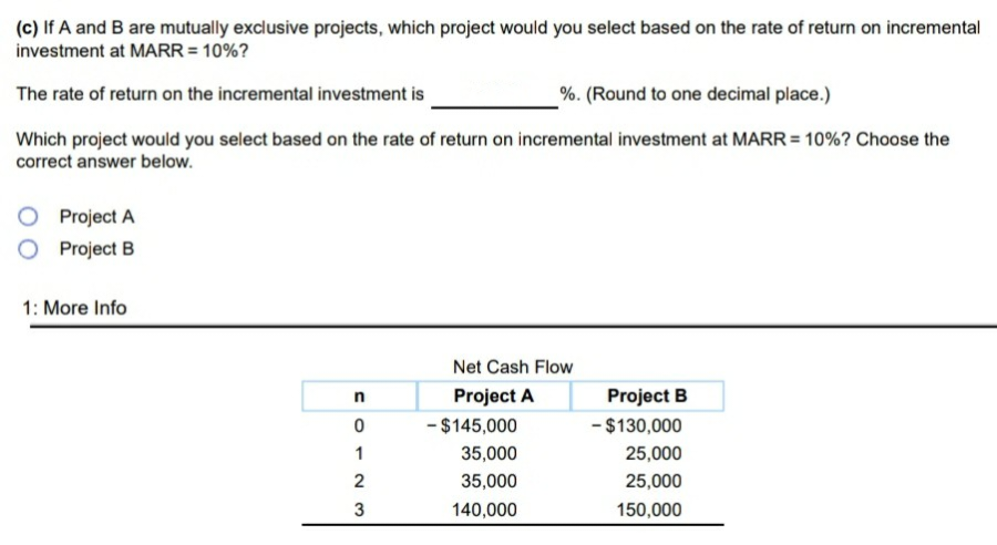 (c) If A and B are mutually exclusive projects, which project would you select based on the rate of return on incremental
investment at MARR = 10%?
The rate of return on the incremental investment is
%. (Round to one decimal place.)
Which project would you select based on the rate of return on incremental investment at MARR = 10%? Choose the
correct answer below.
Project A
O Project B
1: More Info
FOT23
n
0
1
Net Cash Flow
Project A
- $145,000
35,000
35,000
140,000
Project B
- $130,000
25,000
25,000
150,000