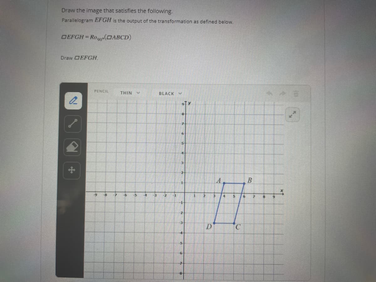 Draw the image that satisfies the following.
Parallelogram EFGH is the output of the transformation as defined below.
DEFGH = Ro(OABCD)
Draw DEFGH.
2
PENCIL
19
-B
7
THIN
-6 33
4
3
BLACK Hut
2
1
STY
8
7
6
5
EL
1
2
#H
1
7
3
+
15
6
-7
NO
1
B
2
4
6 7 8
H
D
C