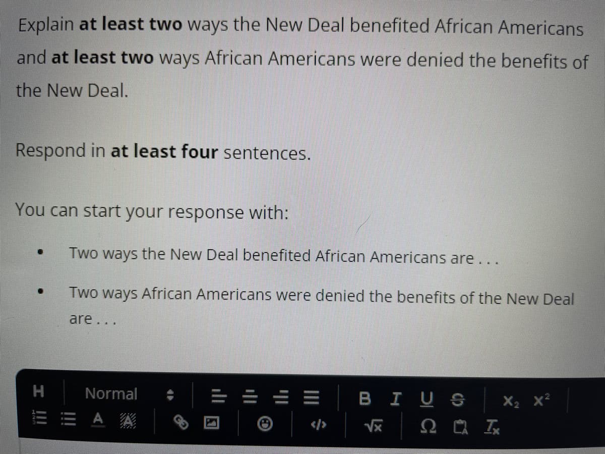 Explain at least two ways the New Deal benefited African Americans
and at least two ways African Americans were denied the benefits of
the New Deal.
Respond in at least four sentences.
You can start your response with:
[]
I !!!
Two ways the New Deal benefited African Americans are ...
Two ways African Americans were denied the benefits of the New Deal
are ...
Normal
EAA
BIUS
√x Tx
X₂ X²