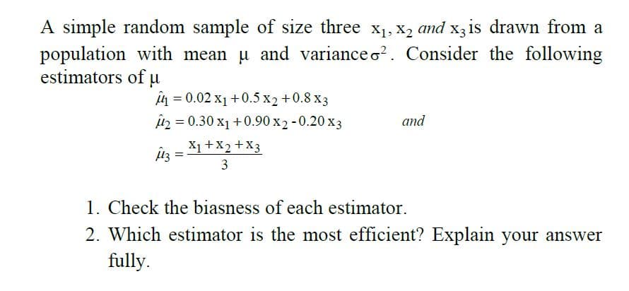 A simple random sample of size three x1, X, and x3 is drawn from a
population with mean u and variance o?. Consider the following
estimators of u
n = 0.02 x1 +0.5 x2 +0.8 x3
în = 0.30 x1 +0.90 x2 - 0.20 x3
X1 +X2 +X3
3
and
