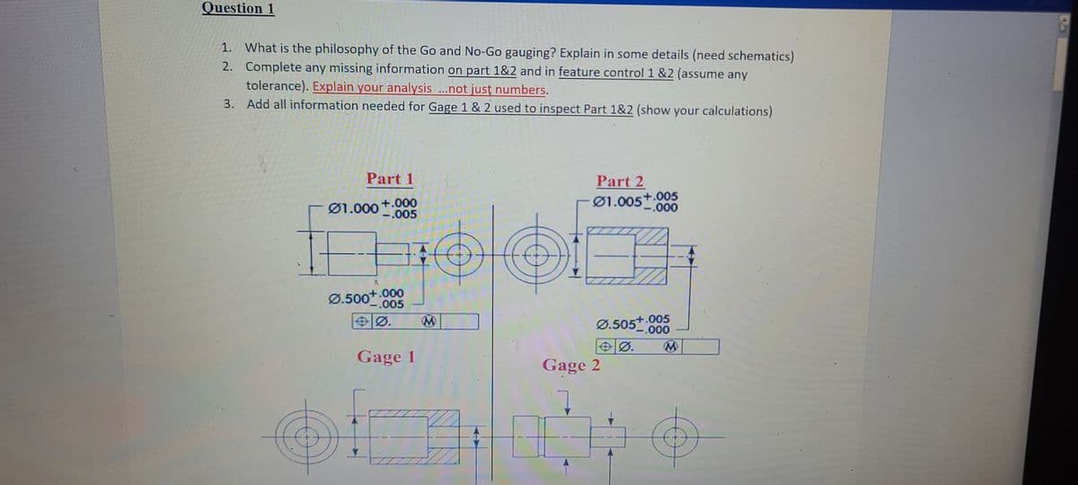 Question 1
1. What is the philosophy of the Go and No-Go gauging? Explain in some details (need schematics)
2. Complete any missing information on part 1&2 and in feature control 1 &2 (assume any
tolerance). Explain your analysis ..not just numbers.
3. Add all information needed for Gage 1 & 2 used to inspect Part 1&2 (show your calculations)
Part 1
Part 2
Ø1.000+.000
-.005
Ø1.005+.005
-.000
Ø.500+.000
-.005
+.005
Ø.505000
OØ.
Ø.
Gage 1
Gage 2
7.
