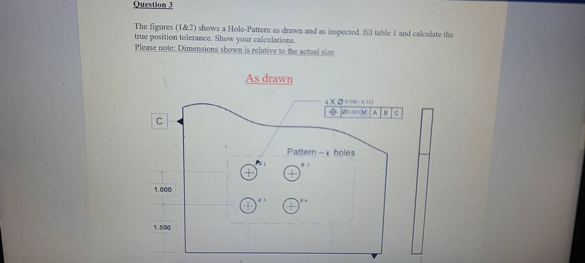 Question 3
The figures (1&2) shows a Hole-Pattern as drawn and as inspected. fill table 1 and calculate the
true position tolerance. Show your calculations.
Please note: Dimensions shown is relative to the actual size
As drawn
4XØ0500 -0.312
Oe.005(M A BC
C
Pattern-4 holes
# 2
1.000
# 3
+)
1.500
+)
