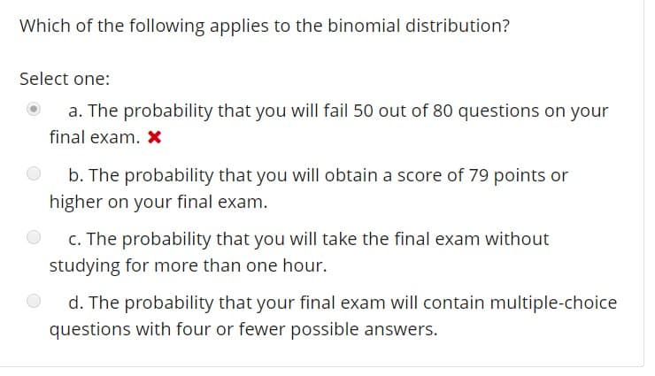 Which of the following applies to the binomial distribution?
Select one:
a. The probability that you will fail 50 out of 80 questions on your
b. The probability that you will obtain a score of 79 points or
C. The probability that you will take the final exam without
d. The probability that your final exam will contain multiple-choice
final exam. x
higher on your final exam.
studying for more than one hour.
questions with four or fewer possible answers.
